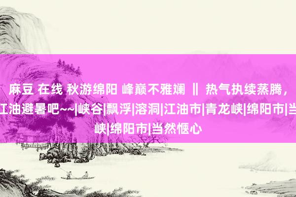 麻豆 在线 秋游绵阳 峰巅不雅斓 ‖ 热气执续蒸腾，外出去江油避暑吧~~|峡谷|飘浮|溶洞|江油市|青龙峡|绵阳市|当然惬心