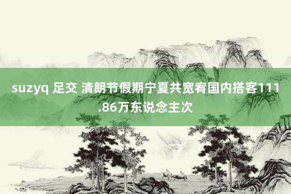suzyq 足交 清朗节假期宁夏共宽宥国内搭客111.86万东说念主次