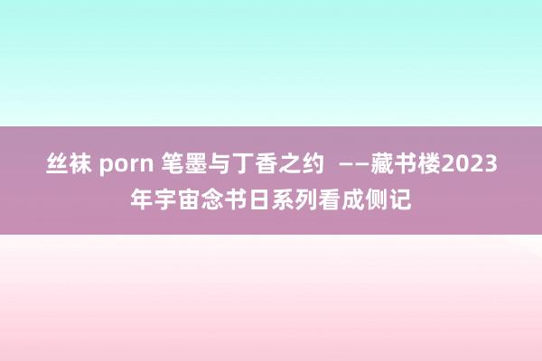 丝袜 porn 笔墨与丁香之约  ——藏书楼2023年宇宙念书日系列看成侧记