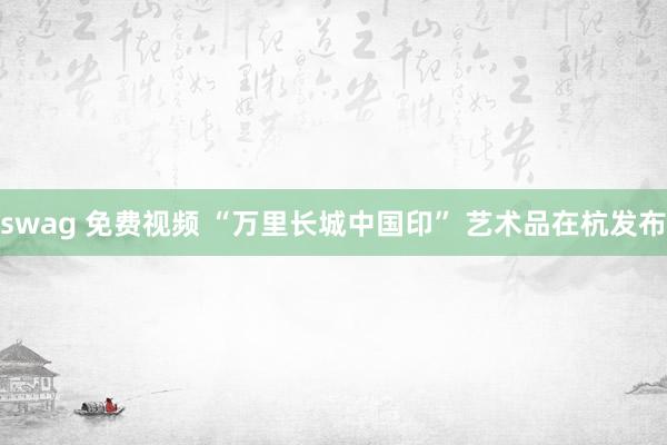 swag 免费视频 “万里长城中国印” 艺术品在杭发布