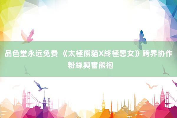 品色堂永远免费 《太極熊貓X終極惡女》跨界协作  粉絲興奮熊抱