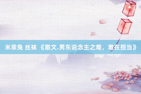 米菲兔 丝袜 《散文.男东说念主之难，难在担当》