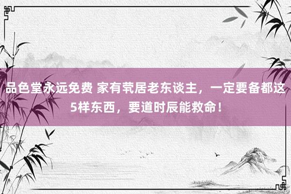 品色堂永远免费 家有茕居老东谈主，一定要备都这5样东西，要道时辰能救命！