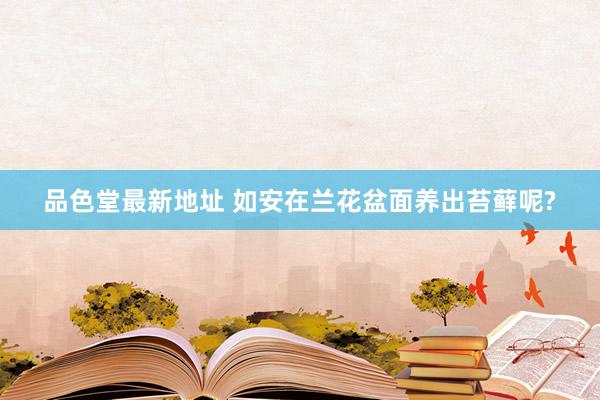 品色堂最新地址 如安在兰花盆面养出苔藓呢?