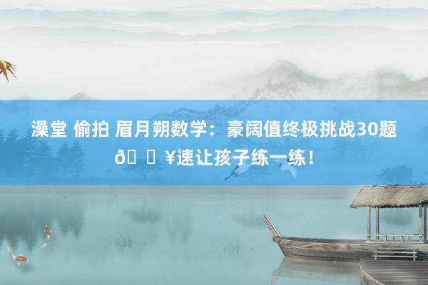 澡堂 偷拍 眉月朔数学：豪阔值终极挑战30题🔥速让孩子练一练！