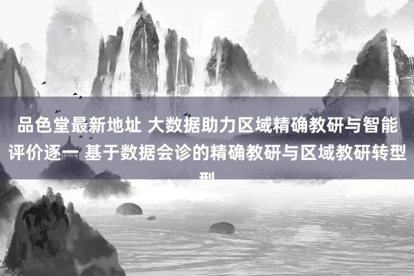 品色堂最新地址 大数据助力区域精确教研与智能评价逐一 基于数据会诊的精确教研与区域教研转型