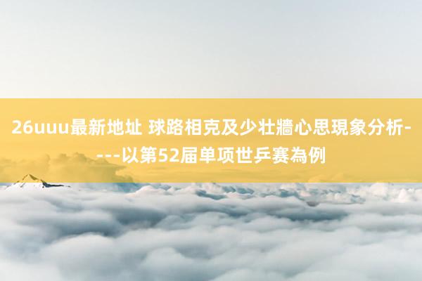 26uuu最新地址 球路相克及少壮牆心思現象分析----以第52届单项世乒赛為例