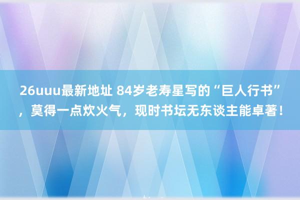 26uuu最新地址 84岁老寿星写的“巨人行书”，莫得一点炊火气，现时书坛无东谈主能卓著！