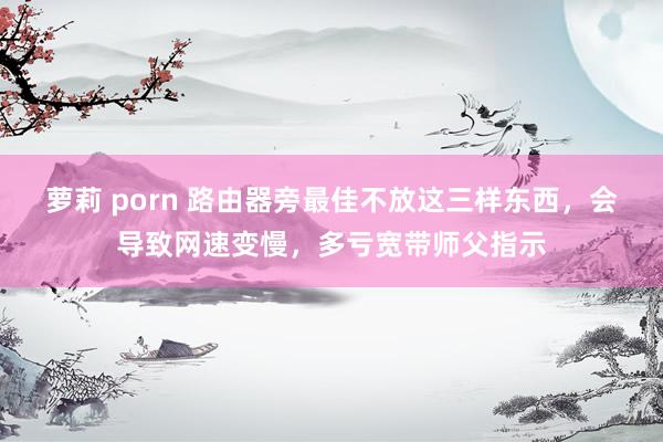 萝莉 porn 路由器旁最佳不放这三样东西，会导致网速变慢，多亏宽带师父指示
