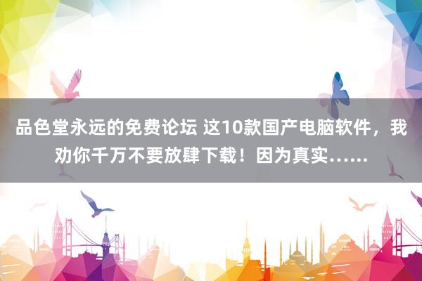 品色堂永远的免费论坛 这10款国产电脑软件，我劝你千万不要放肆下载！因为真实…...