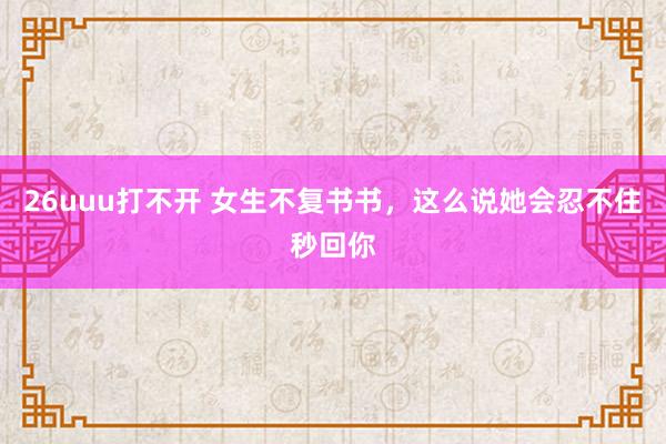 26uuu打不开 女生不复书书，这么说她会忍不住秒回你