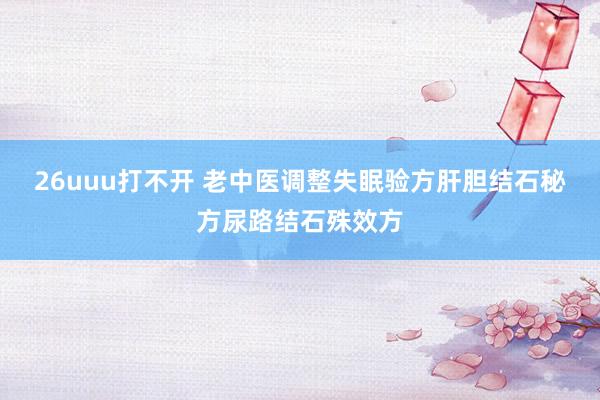 26uuu打不开 老中医调整失眠验方肝胆结石秘方尿路结石殊效方