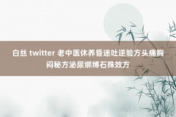 白丝 twitter 老中医休养昏迷吐逆验方头痛胸闷秘方泌尿绑缚石殊效方