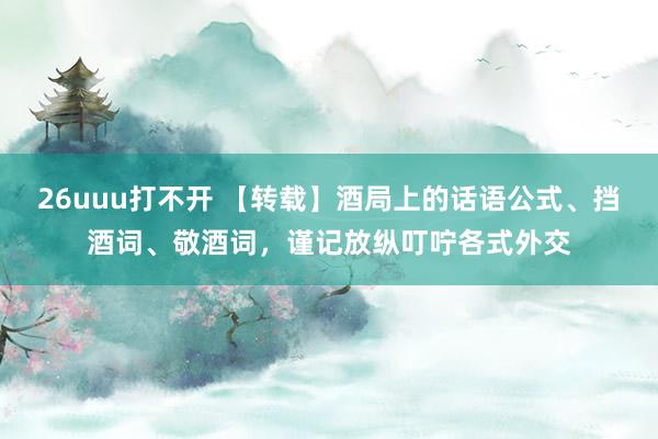 26uuu打不开 【转载】酒局上的话语公式、挡酒词、敬酒词，谨记放纵叮咛各式外交