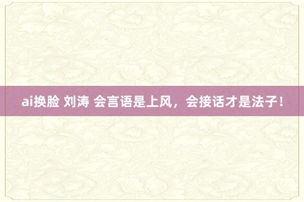 ai换脸 刘涛 会言语是上风，会接话才是法子！