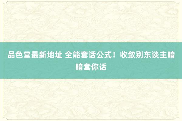 品色堂最新地址 全能套话公式！收敛别东谈主暗暗套你话