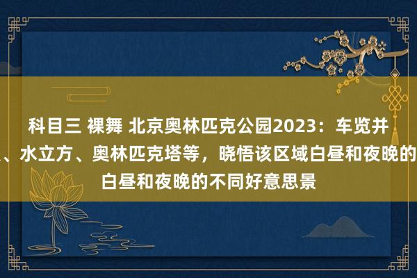科目三 裸舞 北京奥林匹克公园2023：车览并徒步游览鸟巢、水立方、奥林匹克塔等，晓悟该区域白昼和夜晚的不同好意思景