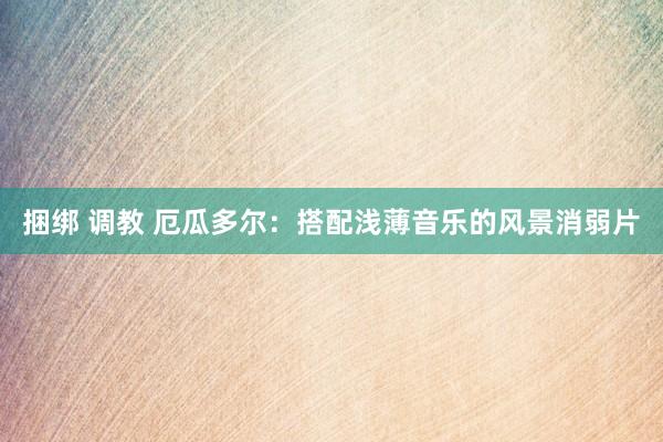 捆绑 调教 厄瓜多尔：搭配浅薄音乐的风景消弱片
