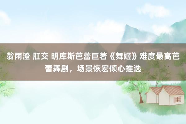 翁雨澄 肛交 明库斯芭蕾巨著《舞姬》难度最高芭蕾舞剧，场景恢宏倾心推选