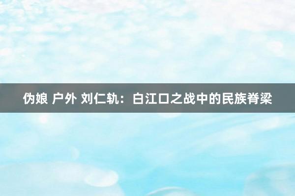 伪娘 户外 刘仁轨：白江口之战中的民族脊梁