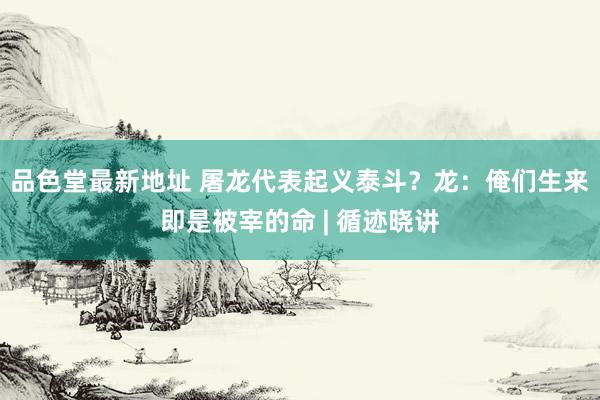 品色堂最新地址 屠龙代表起义泰斗？龙：俺们生来即是被宰的命 | 循迹晓讲