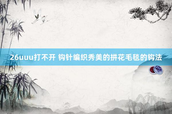 26uuu打不开 钩针编织秀美的拼花毛毯的钩法