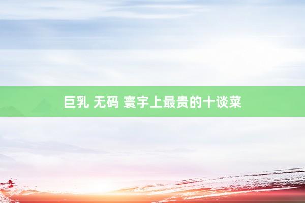 巨乳 无码 寰宇上最贵的十谈菜