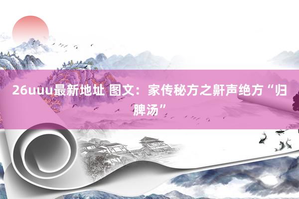 26uuu最新地址 图文：家传秘方之鼾声绝方“归脾汤”