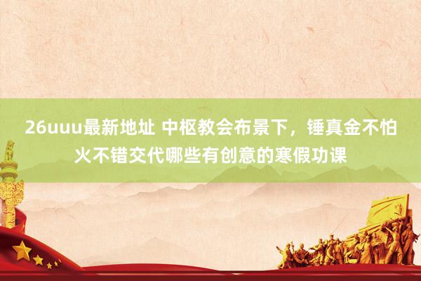 26uuu最新地址 中枢教会布景下，锤真金不怕火不错交代哪些有创意的寒假功课
