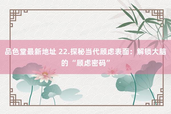 品色堂最新地址 22.探秘当代顾虑表面：解锁大脑的 “顾虑密码”