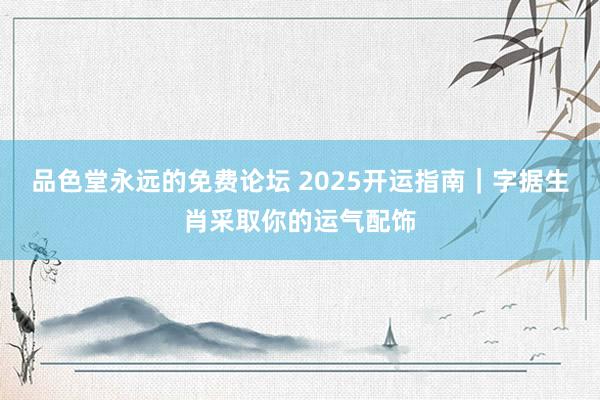 品色堂永远的免费论坛 2025开运指南｜字据生肖采取你的运气配饰