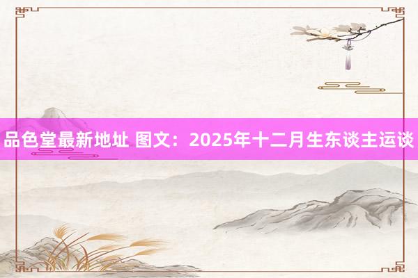 品色堂最新地址 图文：2025年十二月生东谈主运谈