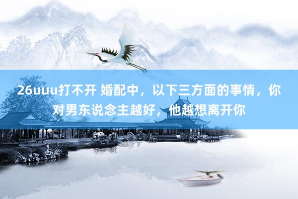 26uuu打不开 婚配中，以下三方面的事情，你对男东说念主越好，他越想离开你