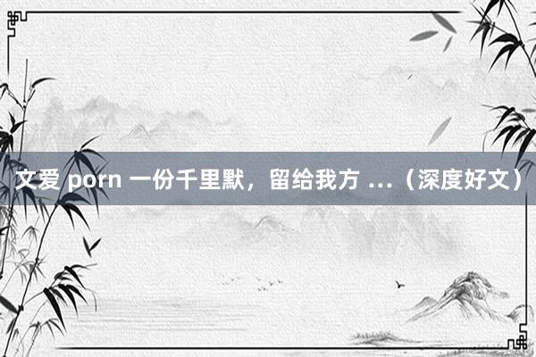 文爱 porn 一份千里默，留给我方 …（深度好文）