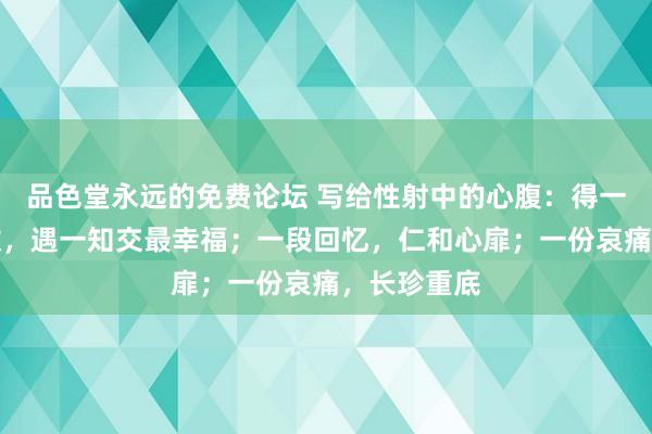 品色堂永远的免费论坛 写给性射中的心腹：得一心腹最有数，遇一知交最幸福；一段回忆，仁和心扉；一份哀痛，长珍重底