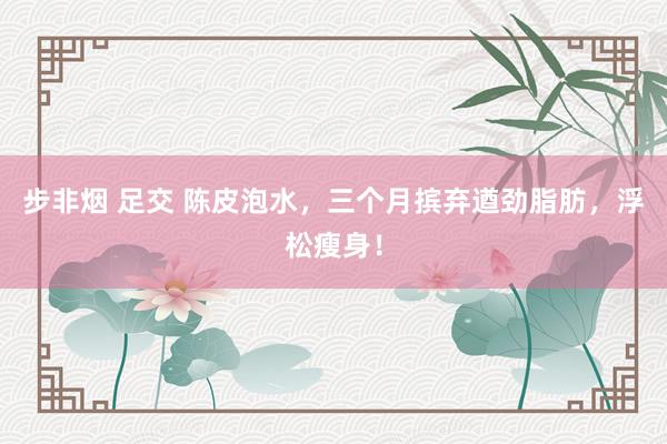 步非烟 足交 陈皮泡水，三个月摈弃遒劲脂肪，浮松瘦身！