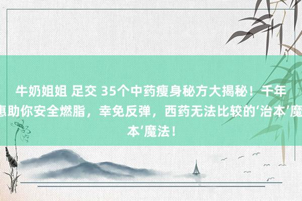 牛奶姐姐 足交 35个中药瘦身秘方大揭秘！千年聪惠助你安全燃脂，幸免反弹，西药无法比较的‘治本’魔法！