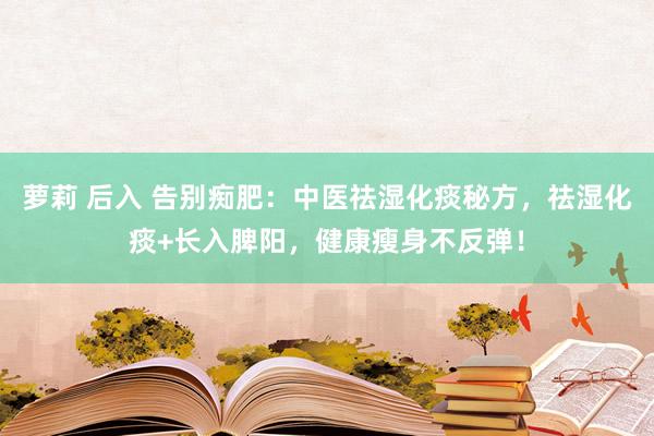 萝莉 后入 告别痴肥：中医祛湿化痰秘方，祛湿化痰+长入脾阳，健康瘦身不反弹！