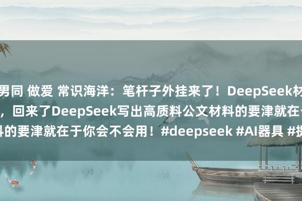 男同 做爱 常识海洋：笔杆子外挂来了！DeepSeek材料写稿指示我方用了20多天，回来了DeepSeek写出高质料公文材料的要津就在于你会不会用！﻿#deepseek﻿ ﻿#AI器具﻿ ﻿#提醒词工程﻿ ...