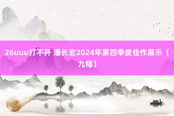 26uuu打不开 潘长宏2024年第四季度佳作展示（九幅）