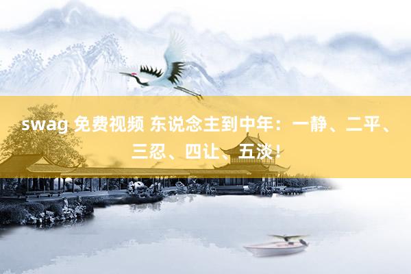 swag 免费视频 东说念主到中年：一静、二平、三忍、四让、五淡！