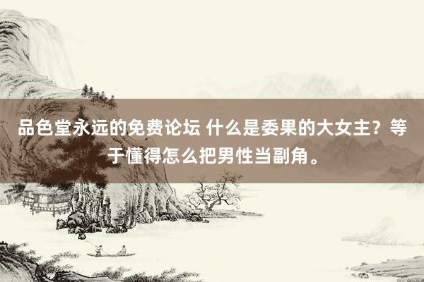 品色堂永远的免费论坛 什么是委果的大女主？等于懂得怎么把男性当副角。